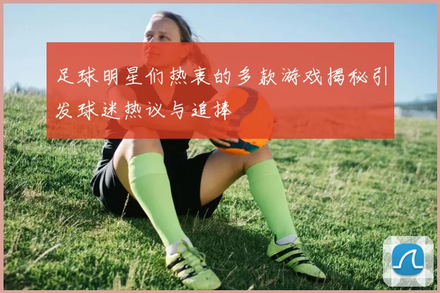 足球明星们热衷的多款游戏揭秘引发球迷热议与追捧