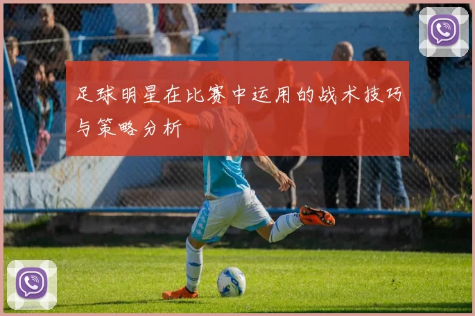 足球明星在比赛中运用的战术技巧与策略分析