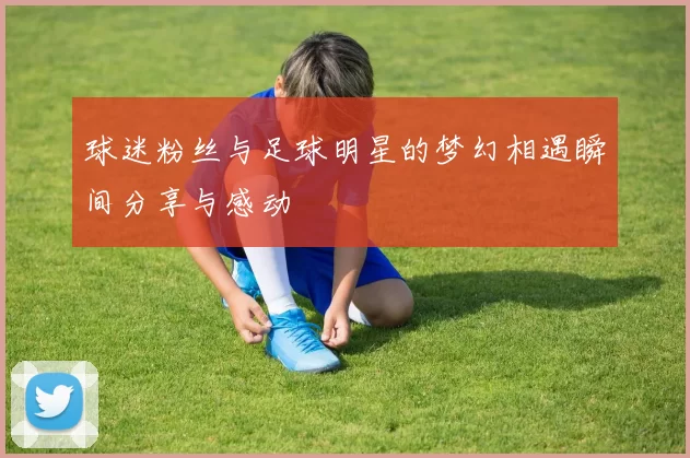 球迷粉丝与足球明星的梦幻相遇瞬间分享与感动