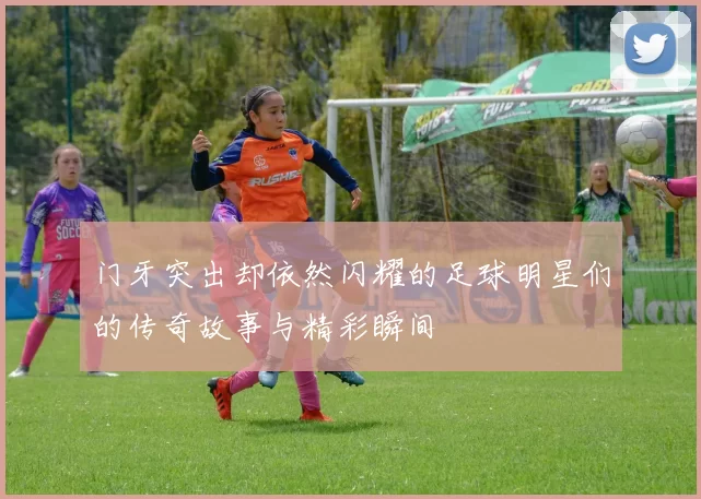 门牙突出却依然闪耀的足球明星们的传奇故事与精彩瞬间