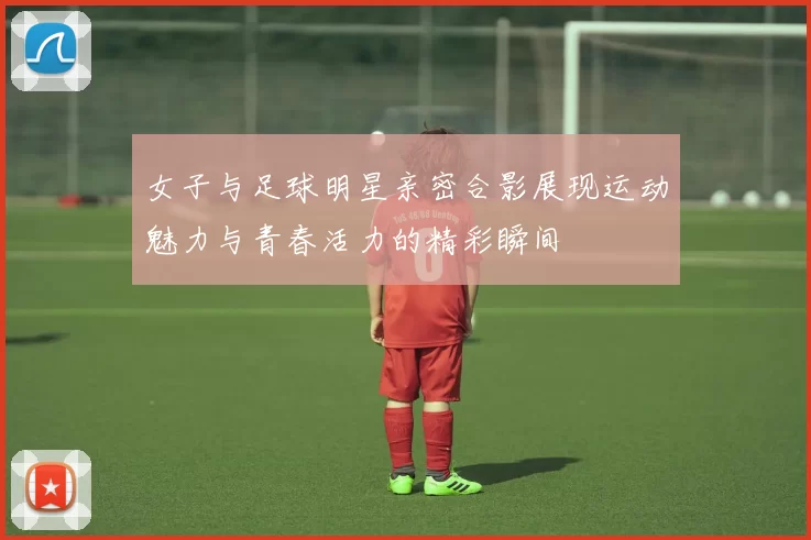 女子与足球明星亲密合影展现运动魅力与青春活力的精彩瞬间